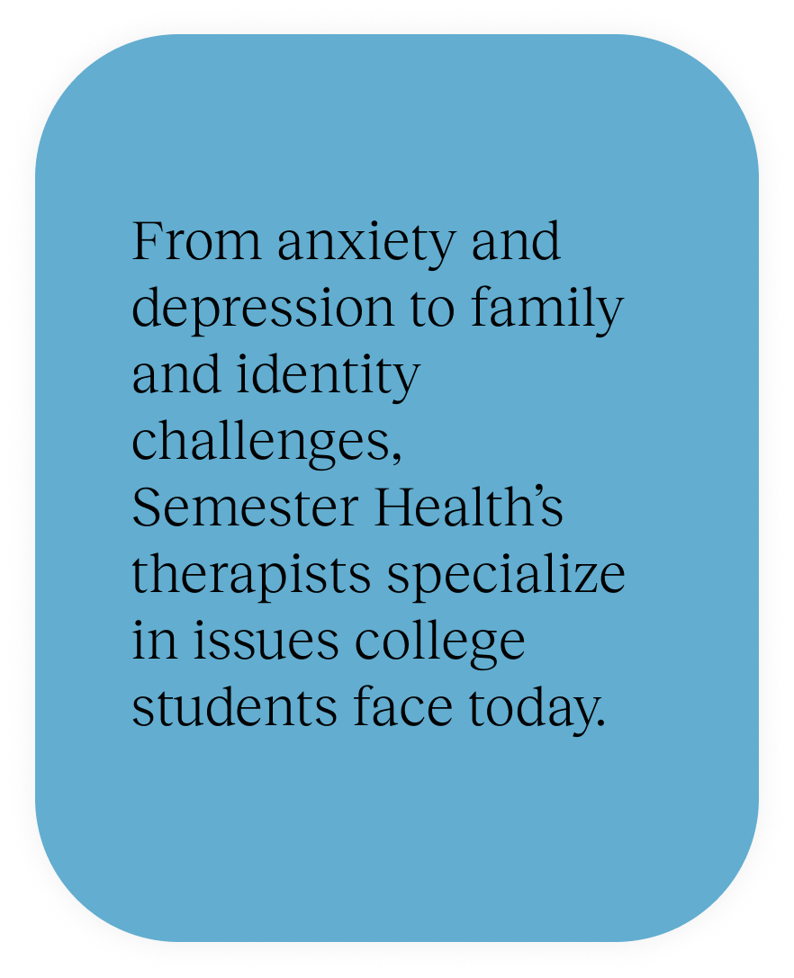 From anxiety and depression to family and identity challenges, Semester Health’s therapists specialize in issues college students face today.