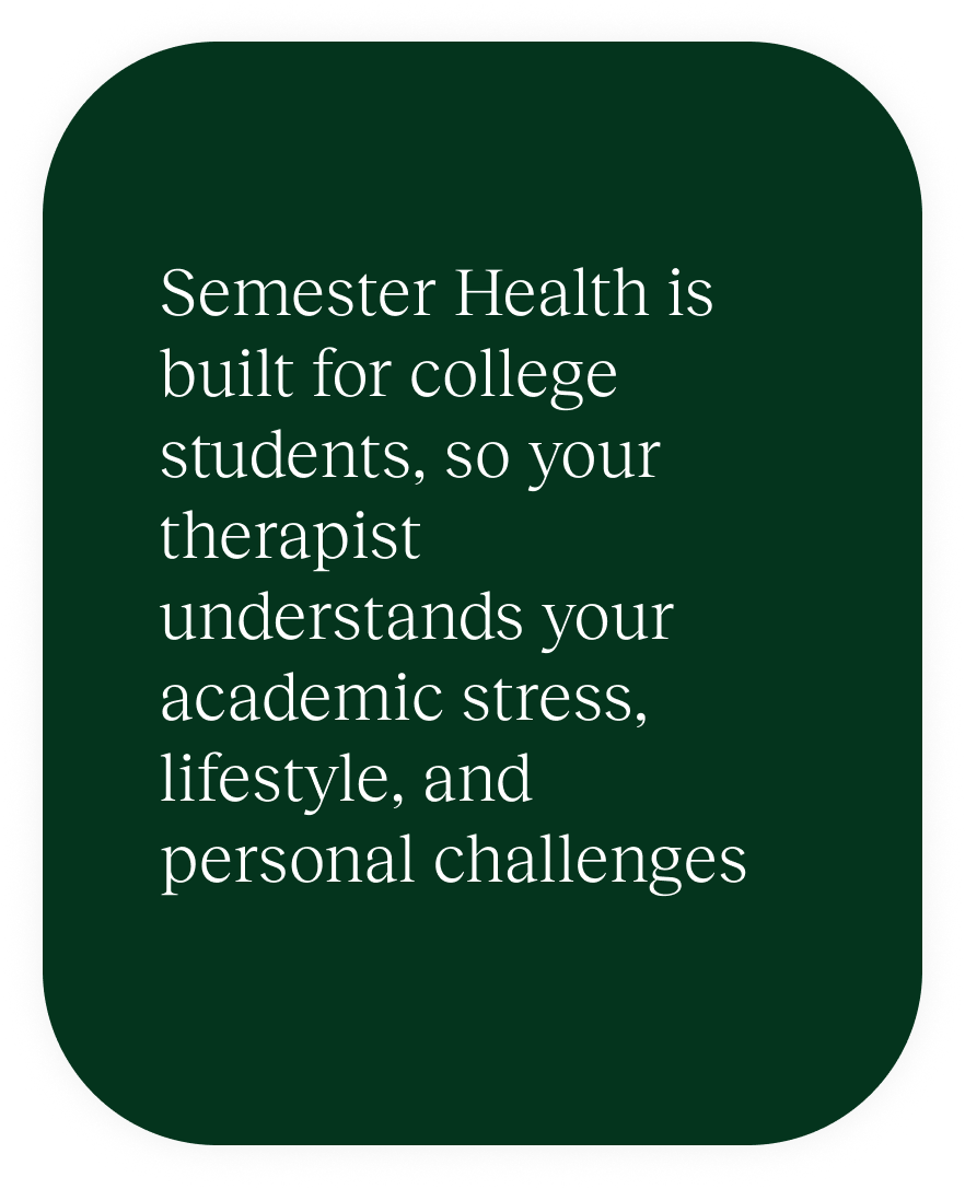 Semester Health is built for college students, so your therapist understands your academic stress, lifestyle, and personal challenges