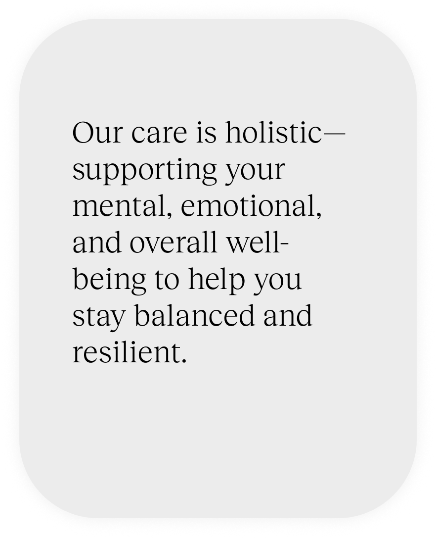 Our care is holistic—supporting your mental, emotional, and overall well-being to help you stay balanced and resilient.