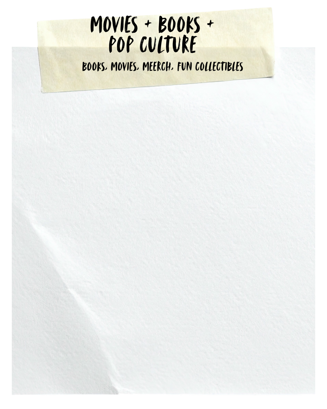 A blank sheet of white paper with a beige torn paper tab at the top that reads "MOVIES + BOOKS + POP CULTURE" and "BOOKS, MOVIES, MERCH. FUN COLLECTIBLES" in black handwriting style font.