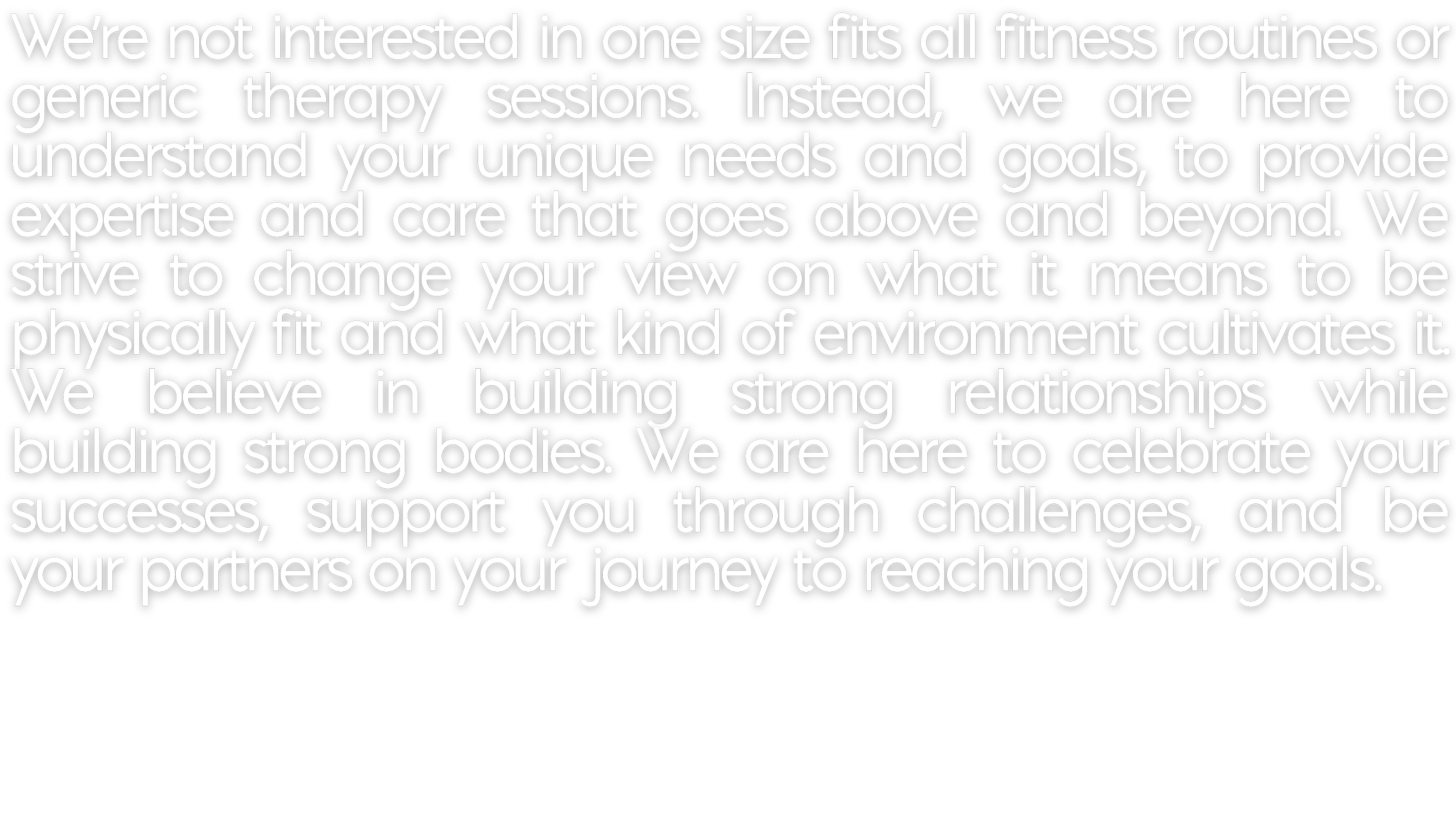 Text on a black background stating: "We're not interested in one size fits all fitness routines or generic therapy sessions. Instead, we are here to understand your unique needs and goals, to provide expertise and care that goes above and beyond. We strive to change your view on what it means to be physically fit and what kind of environment cultivates it. We believe in building strong relationships while building strong bodies. We are here to celebrate your successes, support you through challenges, and be your partners on your journey to reaching your goals."
