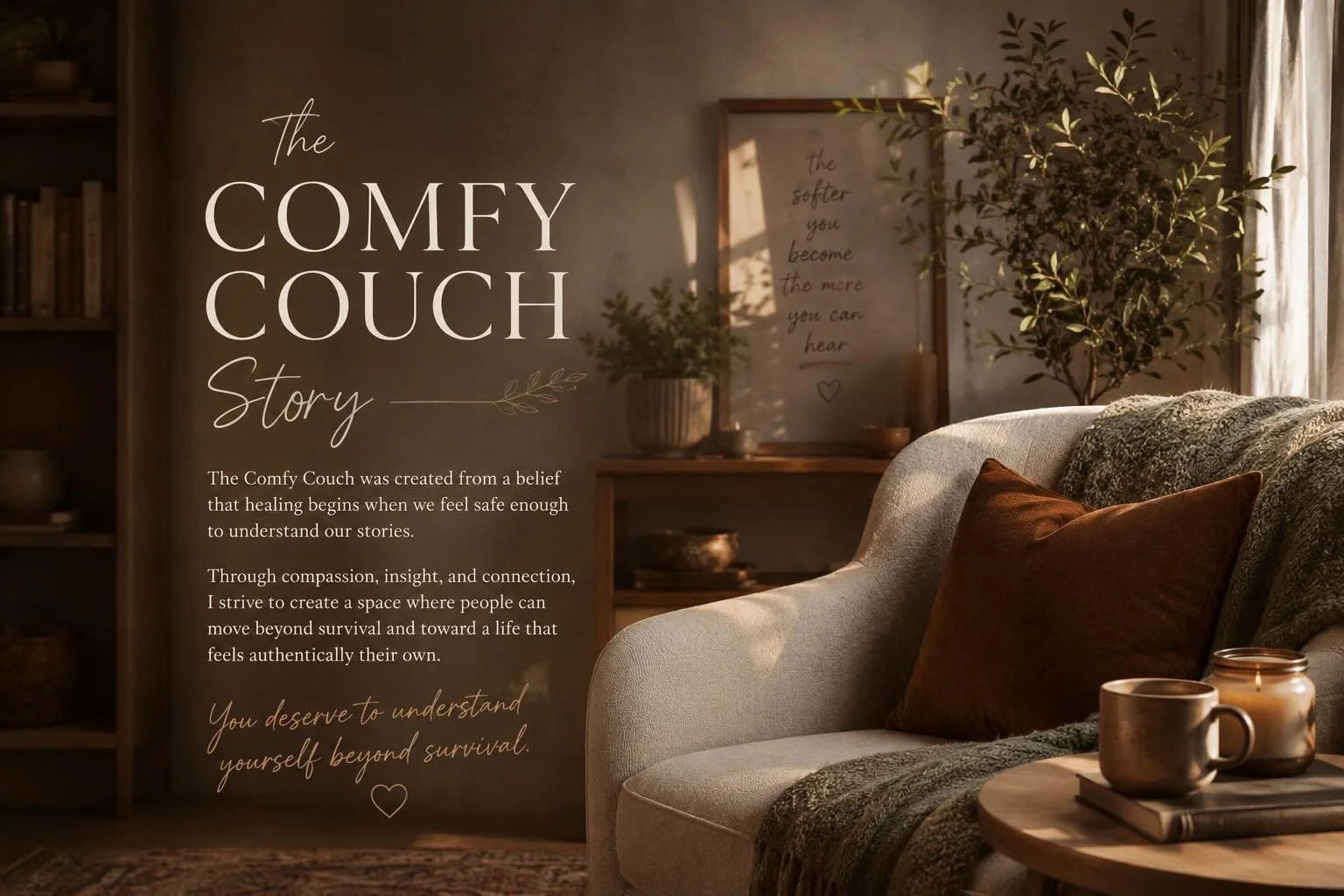 The Comfy Couch Story

When I was creating my therapeutic space, I knew I wanted it to feel like more than just an office.

I wanted it to feel safe.

Not just physically comfortable, but emotionally safe&mdash;the kind of place where people can exha