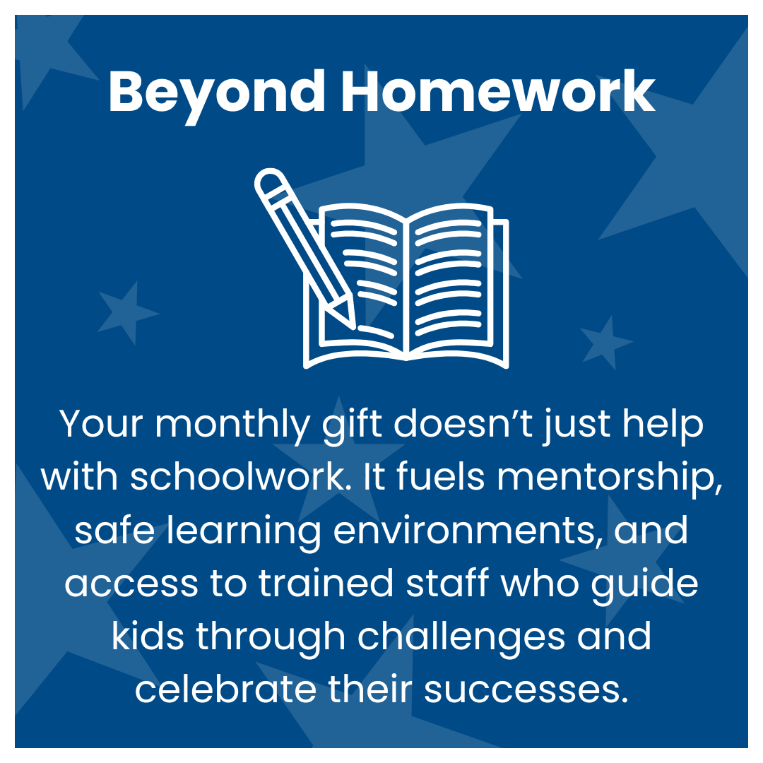 Your monthly gift doesn’t just help with schoolwork. It fuels mentorship, safe learning environments, and access to trained staff who guide kids through challenges and celebrate their successes.