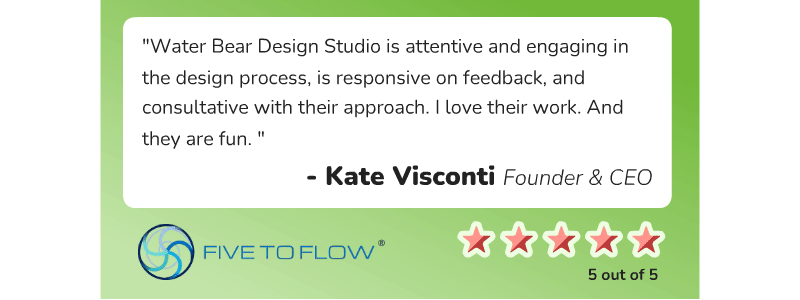 Kate Visconti, Founder and CEO of Five to Flow, says, "Water Bear Design Studio is attentive and engaging in the design process, is responsive on feedback, and consultative with their approach. I love their work. And they are fun."