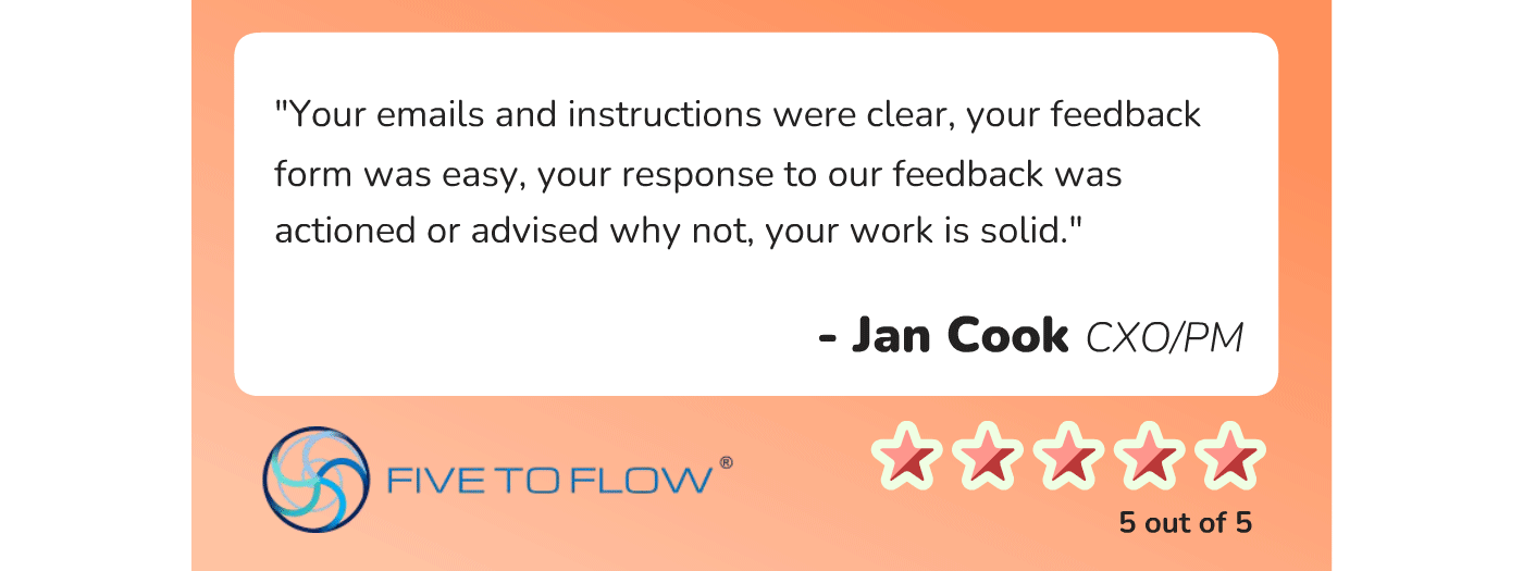 Jan Cook, CXO/PM of Five to Flow, says, ""Your emails and instructions were clear, your feedback form was easy, your response to our feedback was actioned or advised why not, your work is solid."