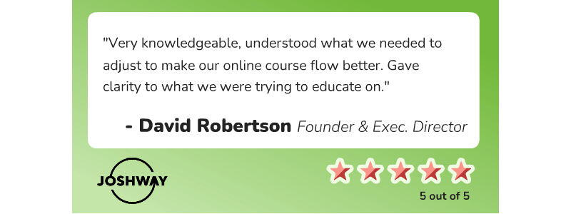David Robertson, Founder and Executive Director at JOSHWAY, says, "Very knowledgeable, understood what we needed to adjust to make our online course flow better.  Gave clarity to what we were trying to educate on."