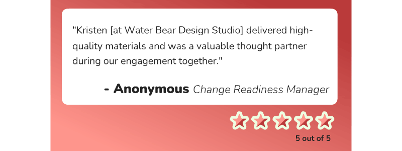 A Change Readiness Manager says, "Kristen [at Water Bear Design Studio] delivered high-quality materials and was a valuable thought partner during our engagement together."