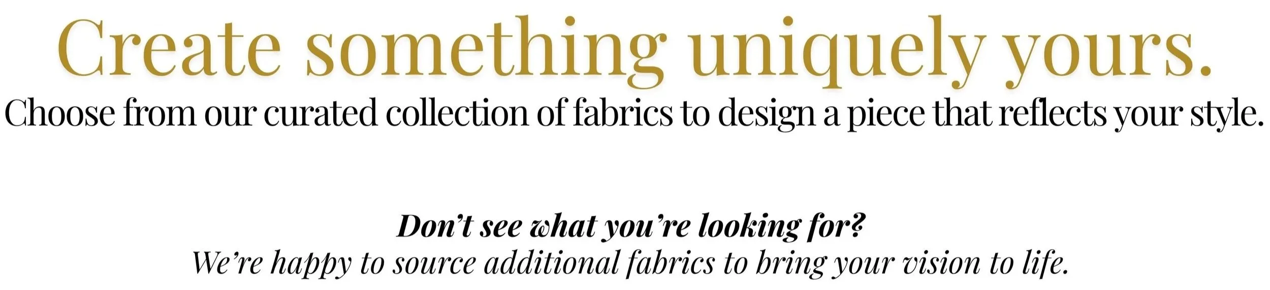 Text on a white background advertising custom fabric choices with the headline "Create something uniquely yours" in large gold and brown font, and additional information in black and italicized about sourcing fabrics and customization.