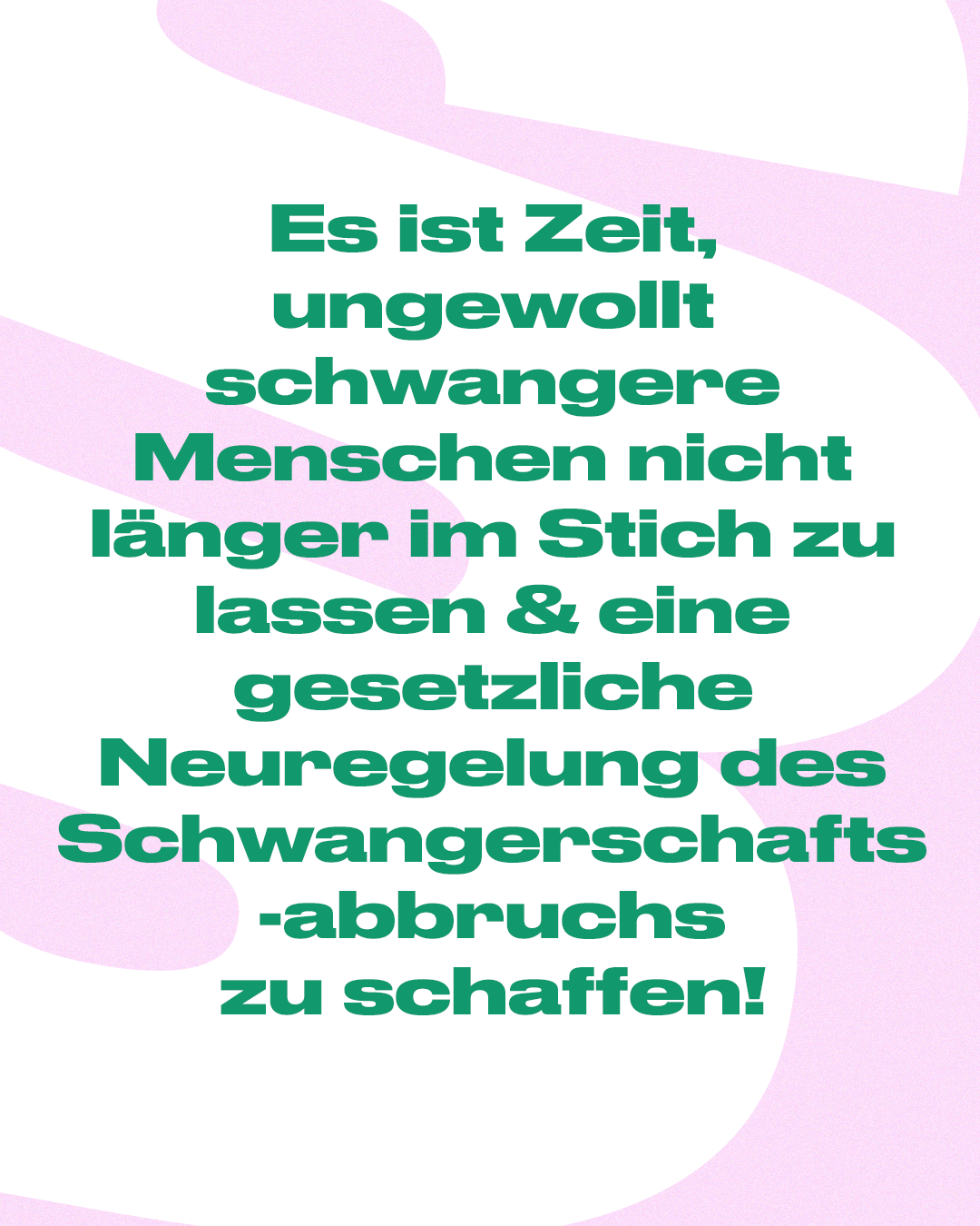 Textgrafik in Rosa: "Es ist Zeit, ungewollt schwangere Menschen nicht länger im Stich zu lassen & eine gesetzliche Neuregelung des Schwangerschaftsabbruchs zu schaffen!"