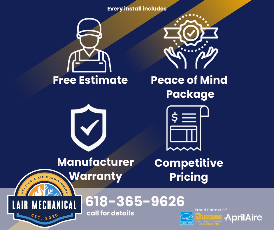 Every Complete HVAC Install from Lair Mechanical includes a Free Estimate, Peace of Mind Maintenance Package, Manufacturer Warranty for Air Conditioner or Furnace Unit and a Competitive Pricing Guarantee. Call 618-365-9626 for details.