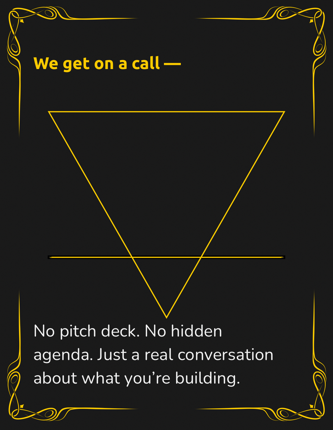 A black background with gold decorative borders in the corners, featuring a gold upside-down triangle. The text says, "We get on a call —" at the top and "No pitch deck. No hidden agenda. Just a real conversation about what you’re building." at the bottom.