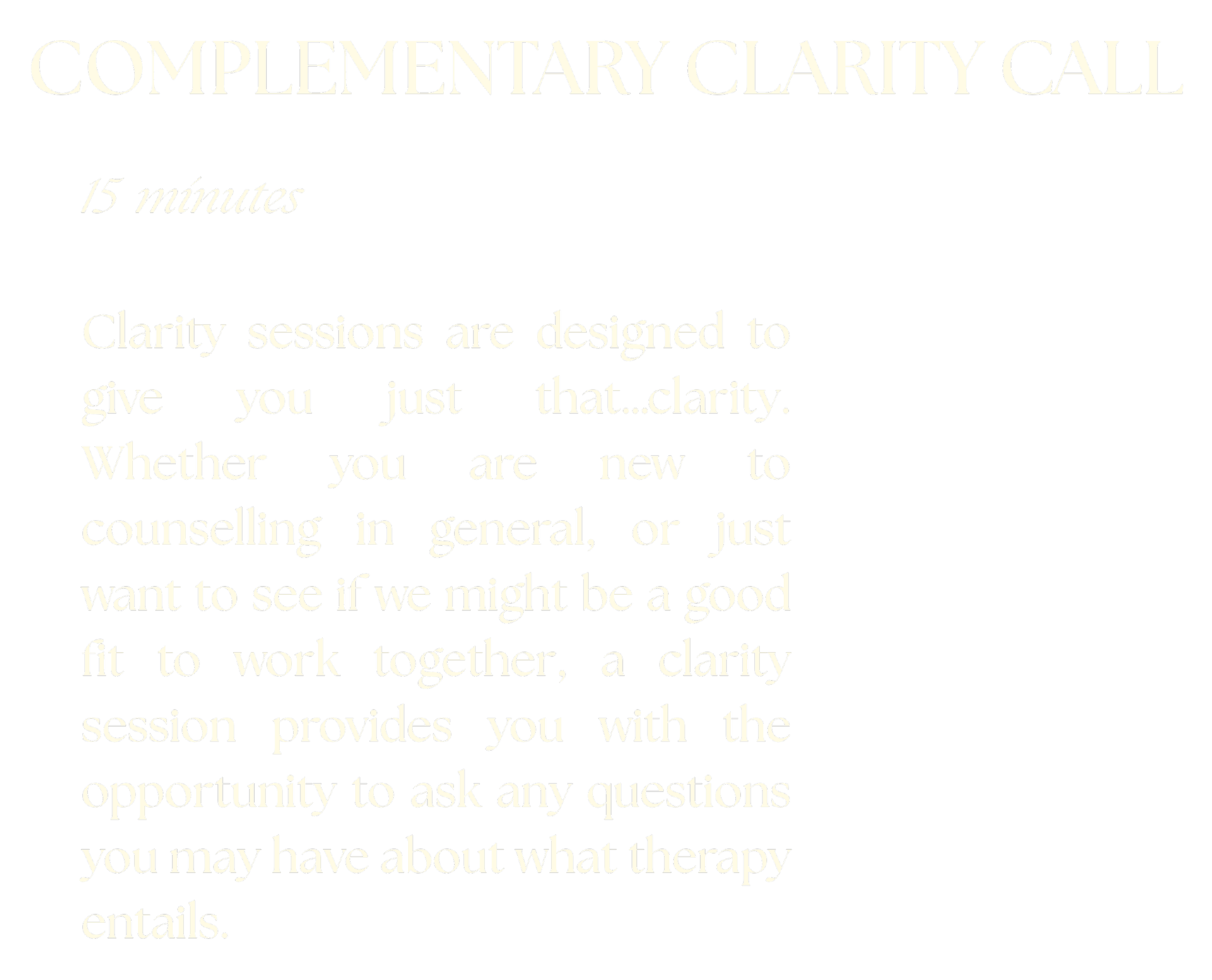Clarity sessions are designed to give you just that...clarity. Whether you are new to counselling in general, or just want to see if we might be a good fit to work together, a clarity sessions provides you with the opporunity to ask any questions you