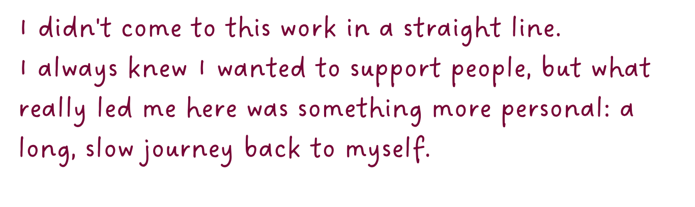 Pink text on a white background that reads: "I didn't come to this work in a straight line. I always knew I wanted to support people, but what really led me here was something more personal: a long, slow journey back to myself."