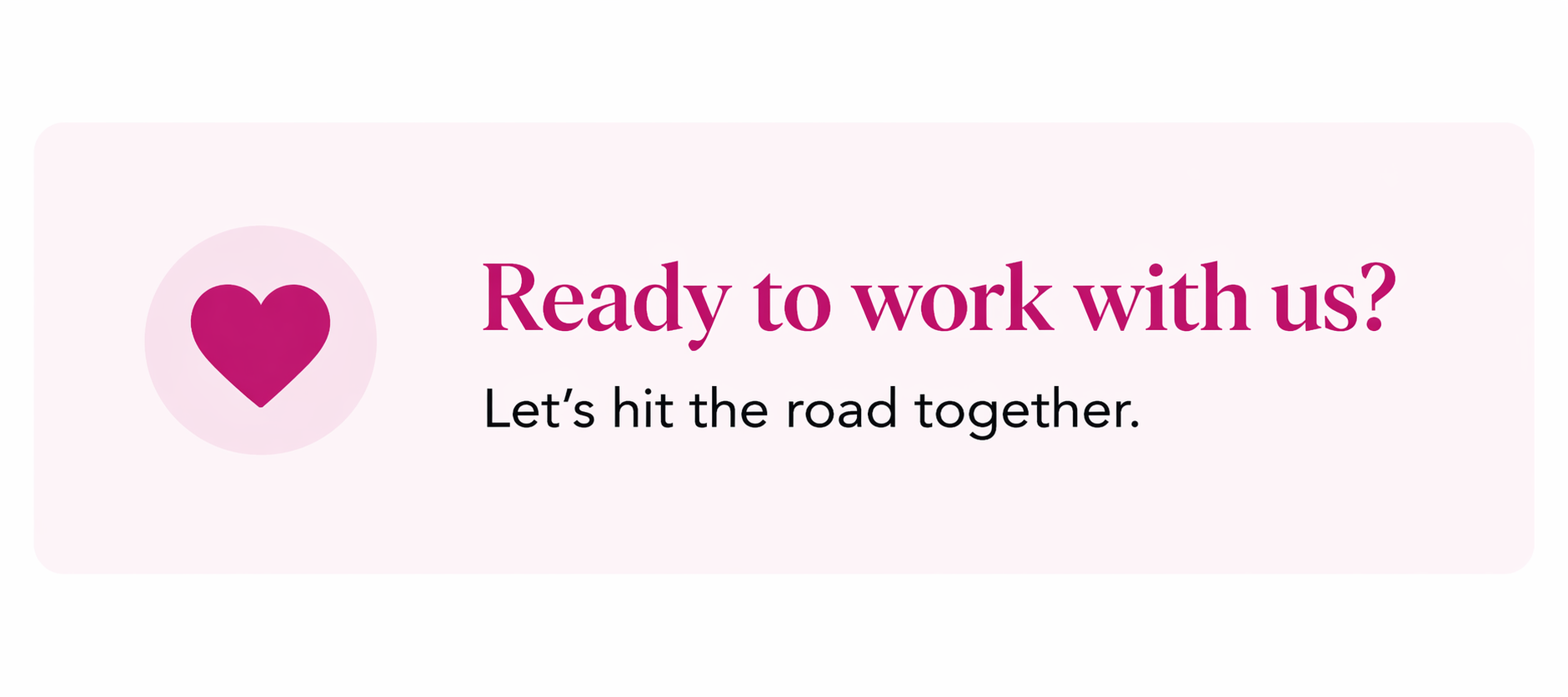 A light pink promotional banner with a dark pink heart icon on the left, and text that says 'Ready to work with us? Let's hit the road together.'