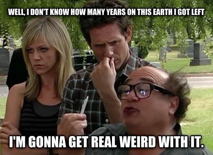 It's Always Sunny in Philadelphia Frank is about to light a joint at a funeral and says "Well, I don't know how many years on this earth I got left. I'm gonna get real weird with it."