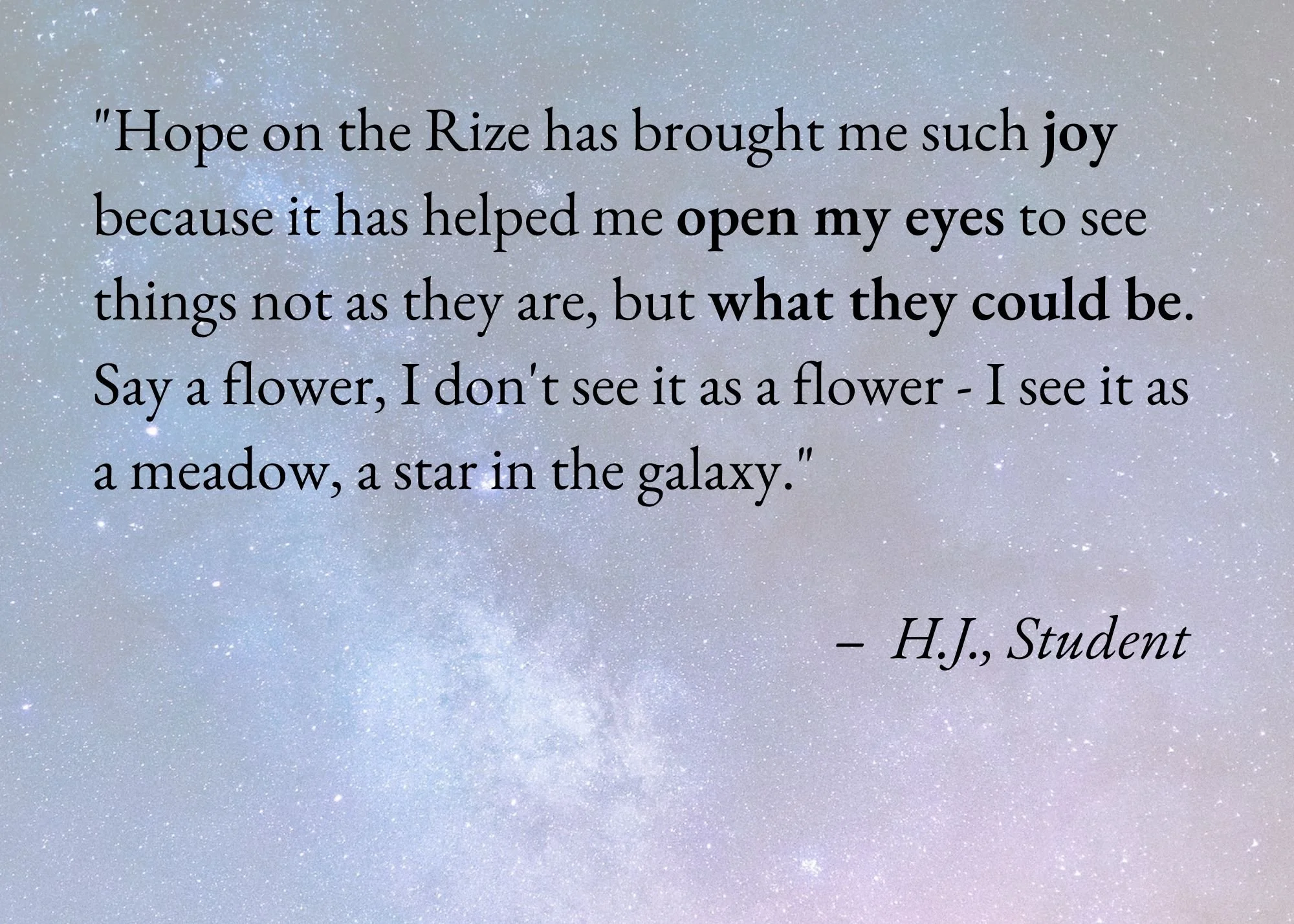 A quote on a starry night sky background reads: "Hope on the Rize has brought me such joy because it has helped me open my eyes to see things not as they are, but what they could be. Say a flower, I don’t see it as a flower - I see it as a meadow, a star in the galaxy." - H.J., Student.