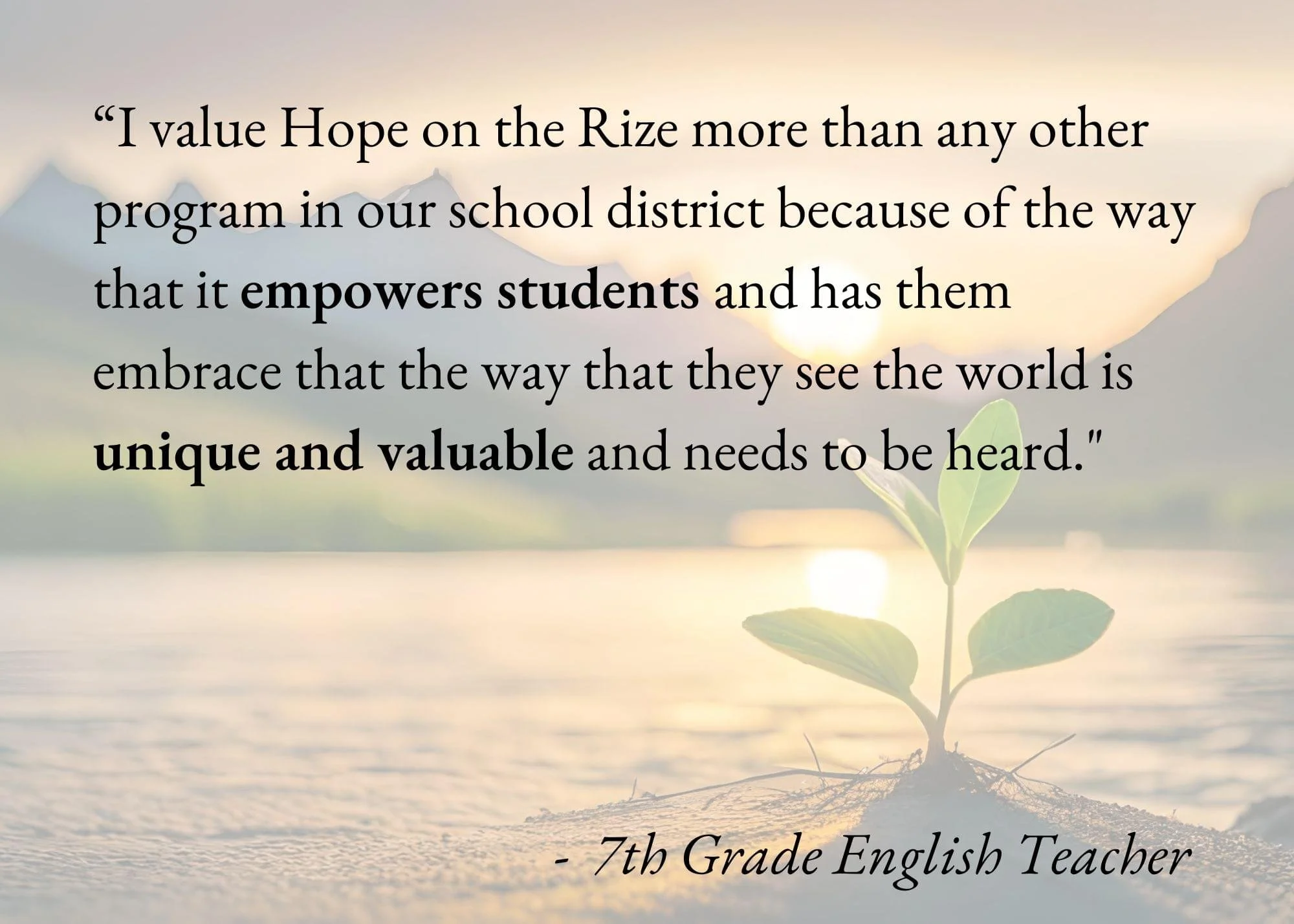 A small green plant growing out of the sand with a calm body of water and a sunset in the background. Overlaid text reads, "I value Hope on the Rize more than any other program in our school district because of the way that it empowers students and has them embrace that the way that they see the world is unique and valuable and needs to be heard."