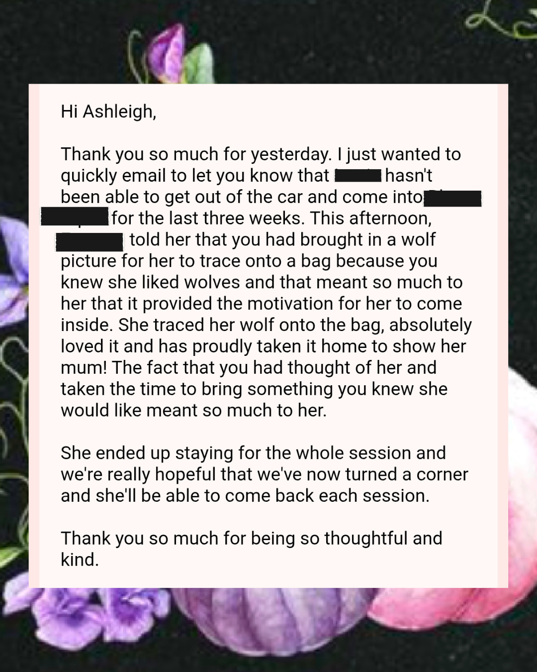 A letter written to Ashleigh expressing gratitude for her thoughtfulness in bringing a wolf picture for her to trace, which motivated a dog to come inside and bring it home. The letter mentions the dog loved the wolf picture and shared how the gesture made her feel appreciated, leading to a hopeful future of her attending sessions. The letter concludes with thanks for her kindness.