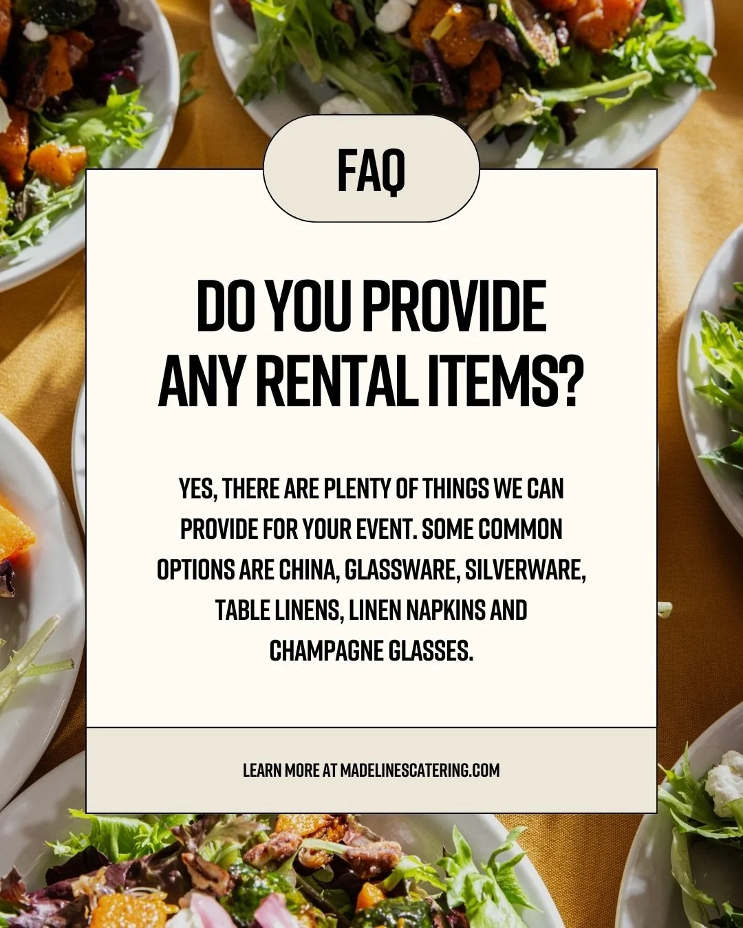 FAQ: Do we provide rental items?

Yes, we can help with more than just the food. Madeline&rsquo;s Catering offers a variety of rental items to help bring your event together, including china, glassware, silverware, table linens, linen napkins, champa