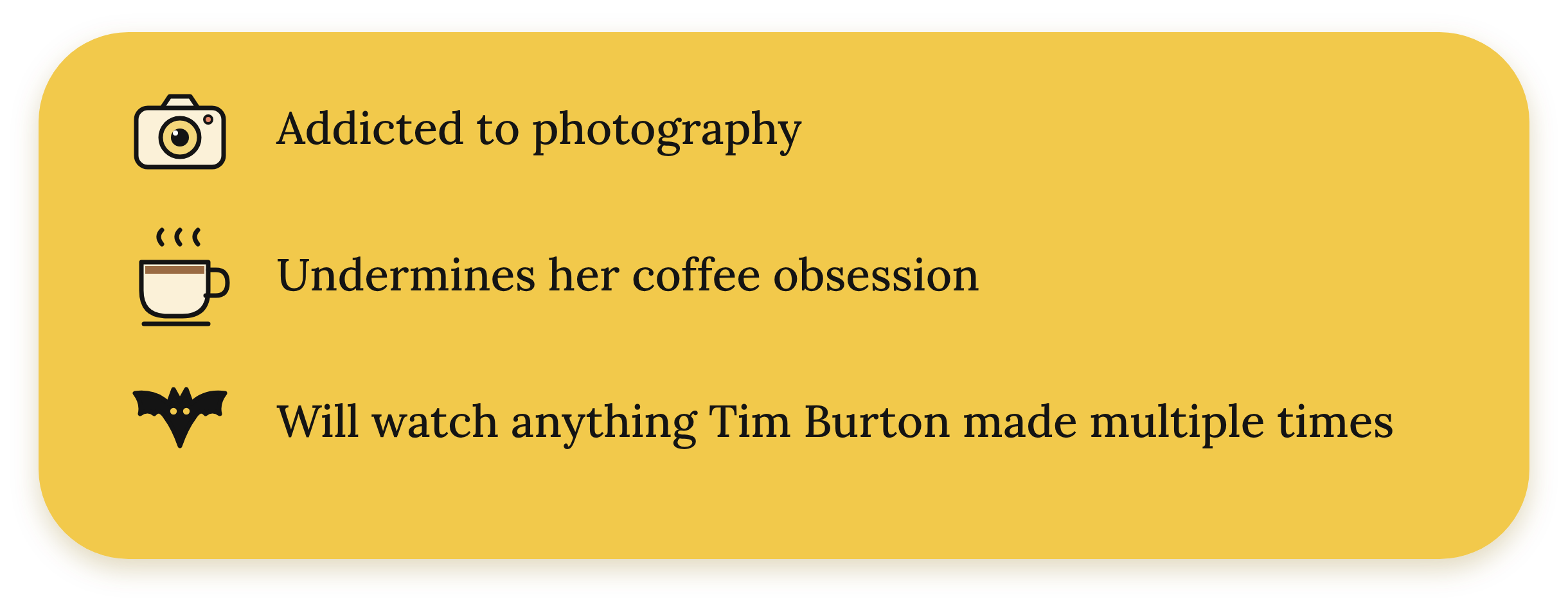 A yellow rectangle with rounded corners displaying three lines of black text with icons indicating interests in photography, coffee, and movies: a camera icon with the text 'Addicted to photography,' a coffee mug icon with the text 'Undermines her coffee obsession,' and a bat icon with the text 'Will watch anything Tim Burton made multiple times.'