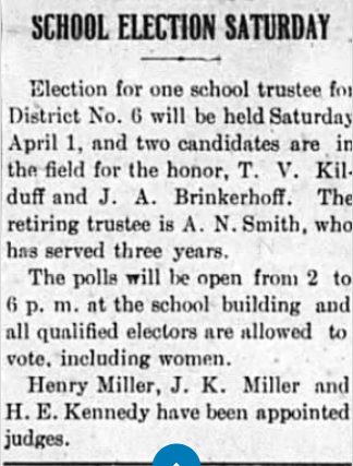 A newspaper clipping announcing a school election on Saturday, April 1, for one school trustee in District No. 6, with candidates T. V. Kilduff and J. A. Brinkerhoff, and the retiring trustee A. N. Smith, serving three years. Polls open from 2 to 6 p.m. at the school building. Qualified electors, including women, can vote. Judges Henry Miller, J. K. Miller, and H. E. Kennedy are appointed.