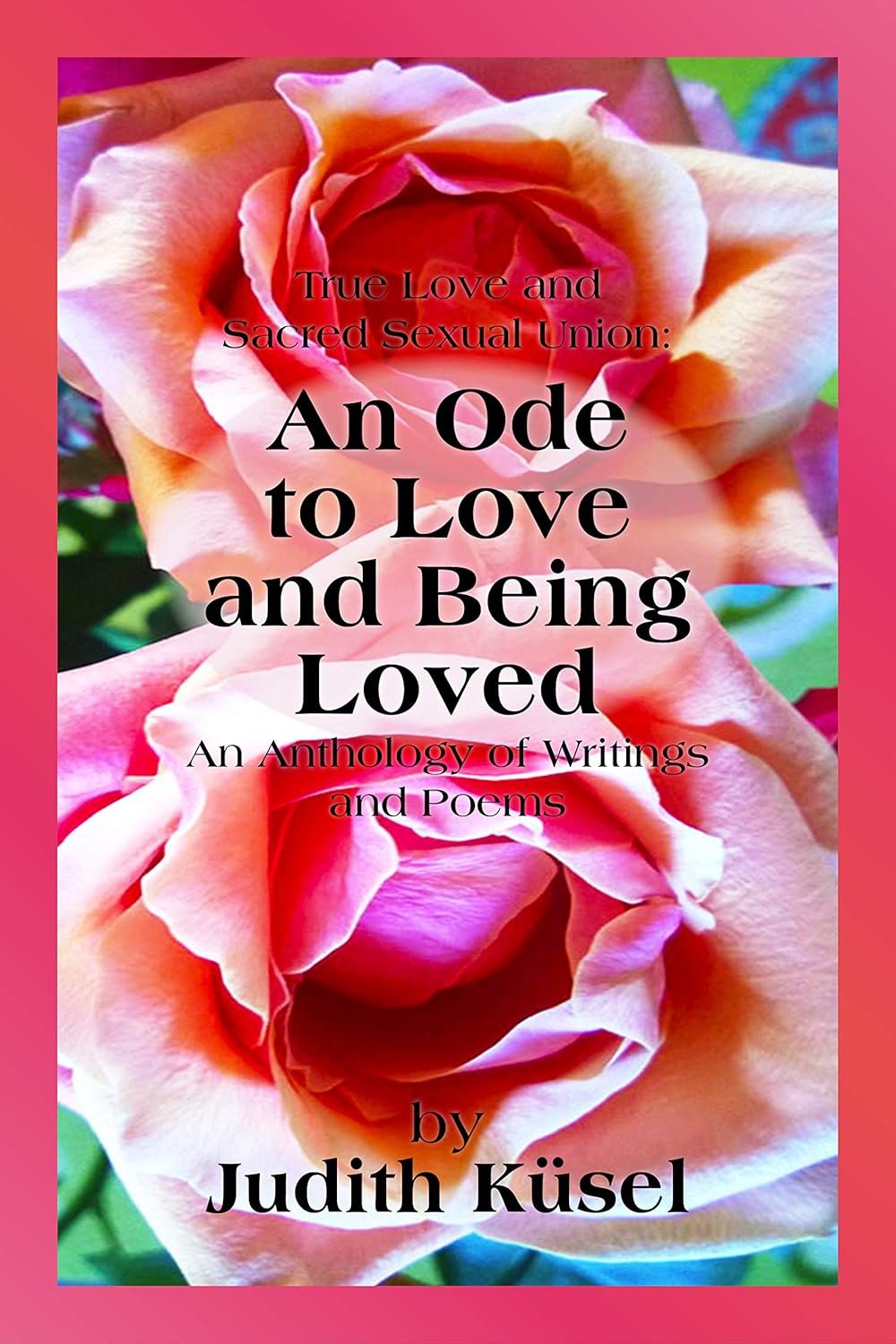 True Love and Sacred Sexual Union: An Ode to Love and Being Loved: An Anthology of Writings and Poems