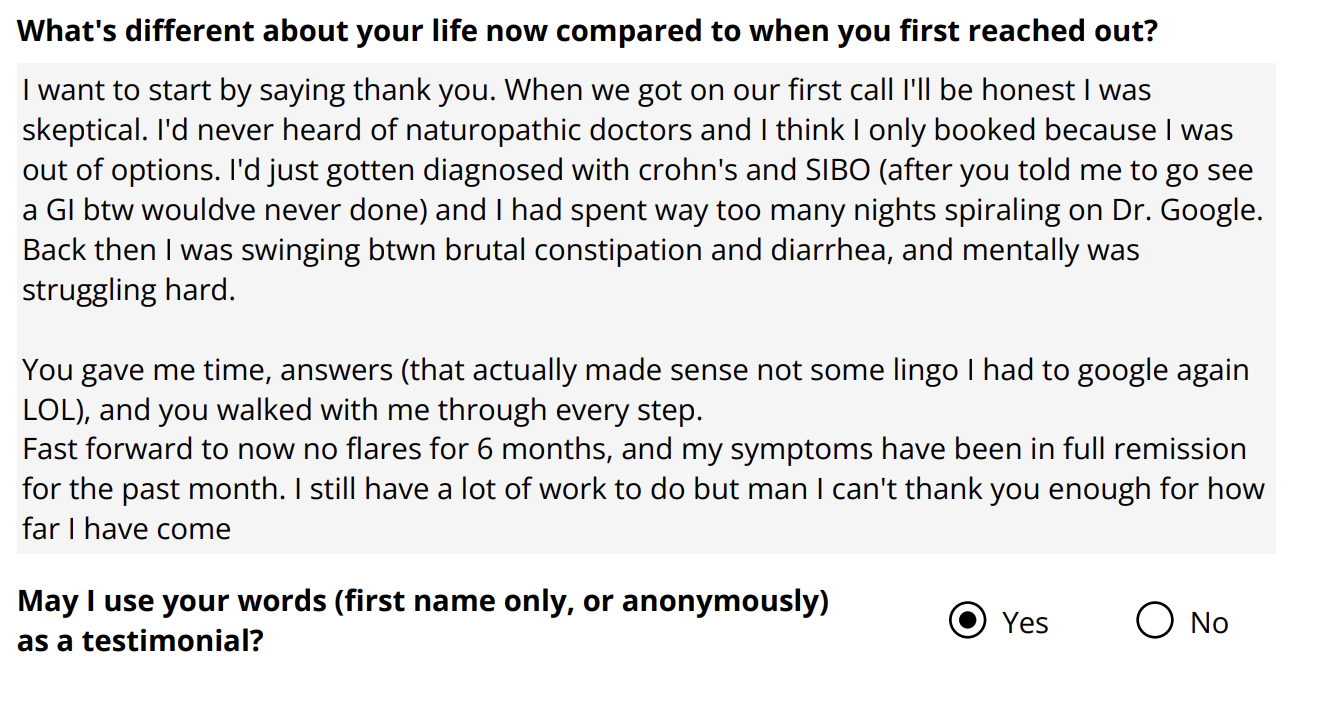 A testimonial form with the question: "What's different about your life now compared to when you first reached out?" The response explains the person's journey, including skepticism about naturopathic doctors, a diagnosis with Crohn's disease and SIBO, past struggles with constipation and diarrhea, and gratitude for answers and progress towards remission. The form asks for permission to use the person's first name or anonymously as a testimonial, with options "Yes" or "No."