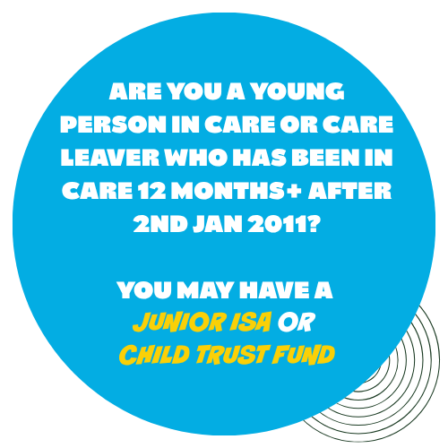 Button that states - are you a young person in care or care leaver who has been in care for 12months or more after 2nd Jan 2011. You may have a Junior ISA or Child Trust Fund