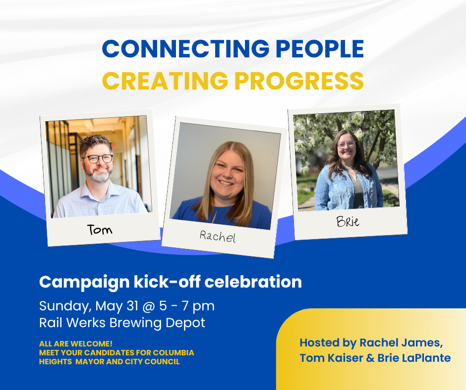 Flyer for a campaign kick-off celebration featuring photos of Tom, Rachel, and Brie with their names. The flyer has the text 'Connecting People Creating Progress,' details of the event on Sunday, May 31 from 5 to 7 pm at Rail Werks Brewing Depot, and invites the public to meet candidates for Columbia Heights Mayor and City Council. The event is hosted by Rachel James, Tom Kaiser, and Brie LaPlante.