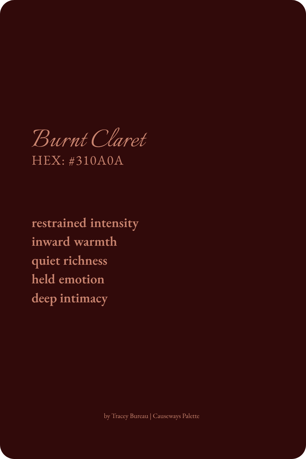 Burnt Claret is a deep burgundy red inspired by the rich glow of candlelit reflections. This color evokes restrained intensity, inward warmth, quiet richness, held emotion, and deep intimacy.