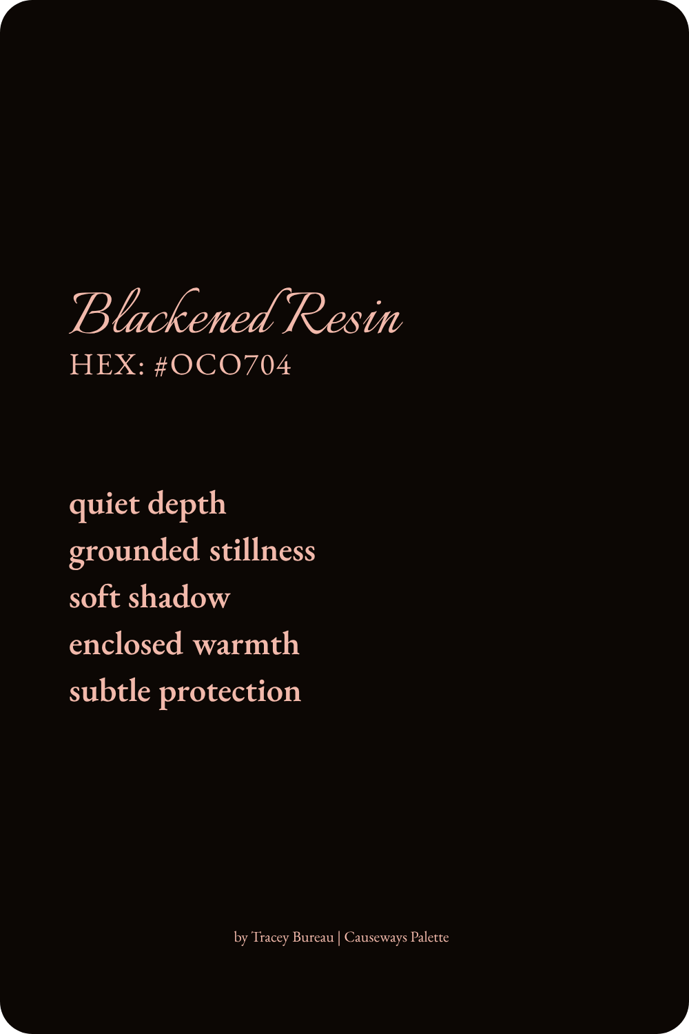 Blackened Resin is a near-black brown drawn from the deepest shadows of the Evening Melt Color Inspired Palette Study. This color suggests quiet depth, grounded stillness, soft shadow, enclosed warmth, and subtle protection.