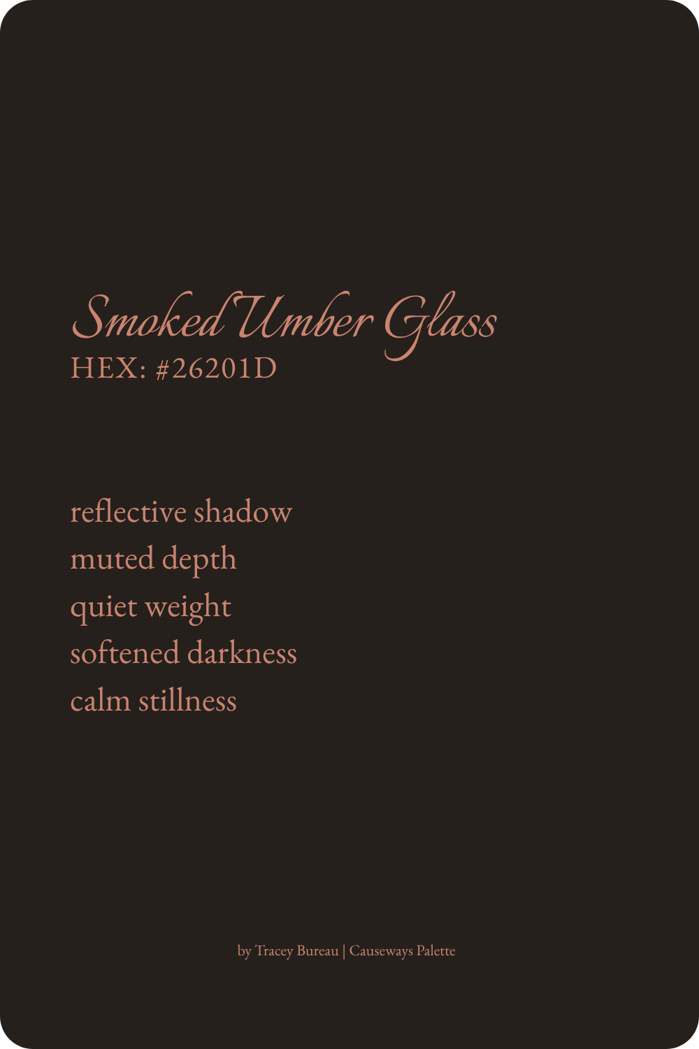 Smoked Umber Glass is a deep umber brown inspired by reflective surfaces and softened darkness. This color suggests reflective shadow, muted depth, quiet weight, softened darkness, and calm stillness.