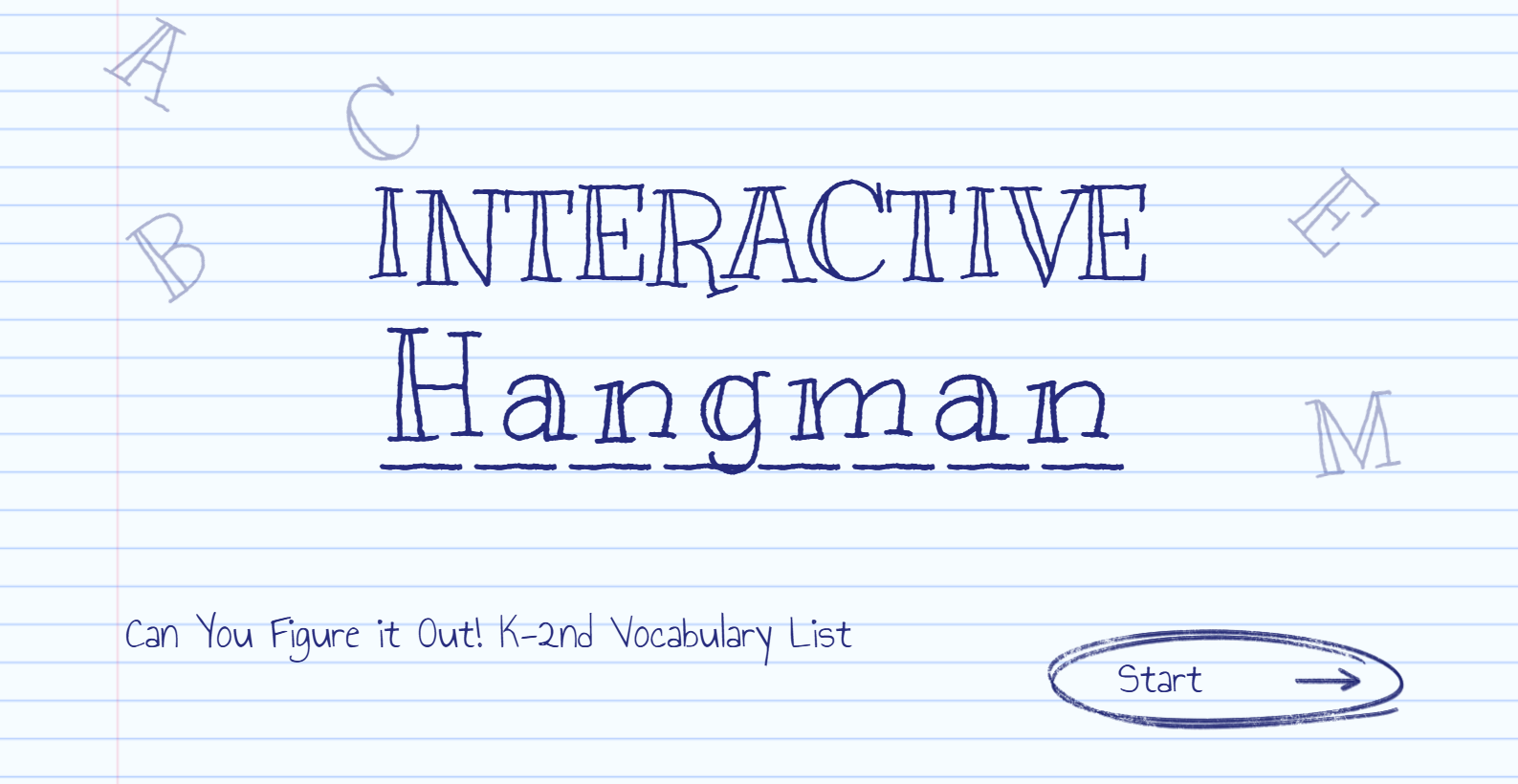 Interactive Hangman: K–2 Vocabulary. Guess the letters to uncover each word and build your reading skills as you go. Think carefully, use what you know, and solve the word before time runs out. Can you figure them all out? Start playing now!