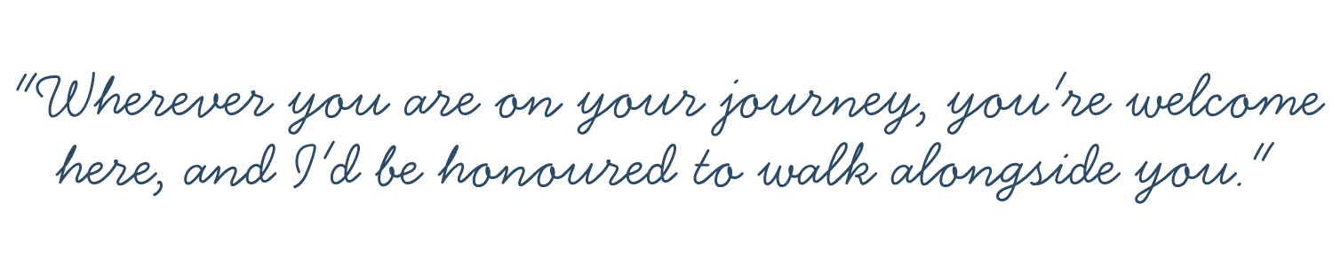 Image of a quote in script font: "Wherever you are on your journey, you're welcome here, and I'd be honoured to walk alongside you."