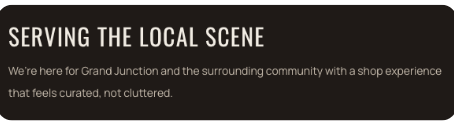 Text on a sign that reads: 'Serving the Local Scene. We're here for Grand Junction and the surrounding community with a shop experience that feels curated, not cluttered.'