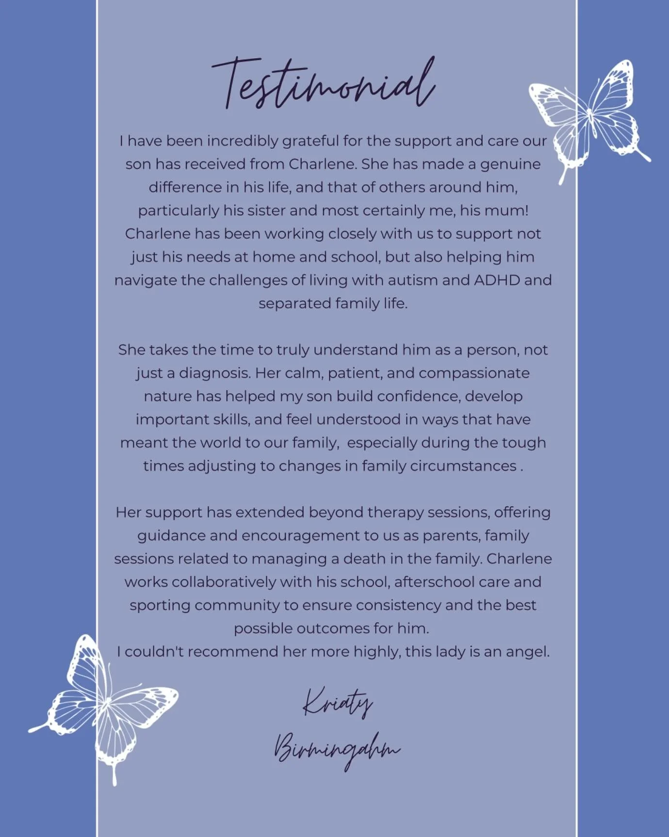 Testimonial 🦋 

I have been incredibly grateful for the support and care our son has received from Charlene. She has made a genuine difference in his life, and that of others around him, particularly his sister and most certainly me, his mum!
Charle