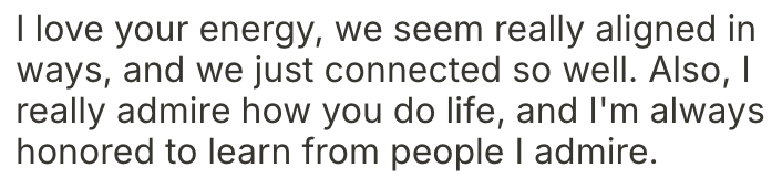 A text message expressing admiration and connection, reading: 'I love your energy, we seem really aligned in ways, and we just connected so well. Also, I really admire how you do life, and I'm always honored to learn from people I admire.'