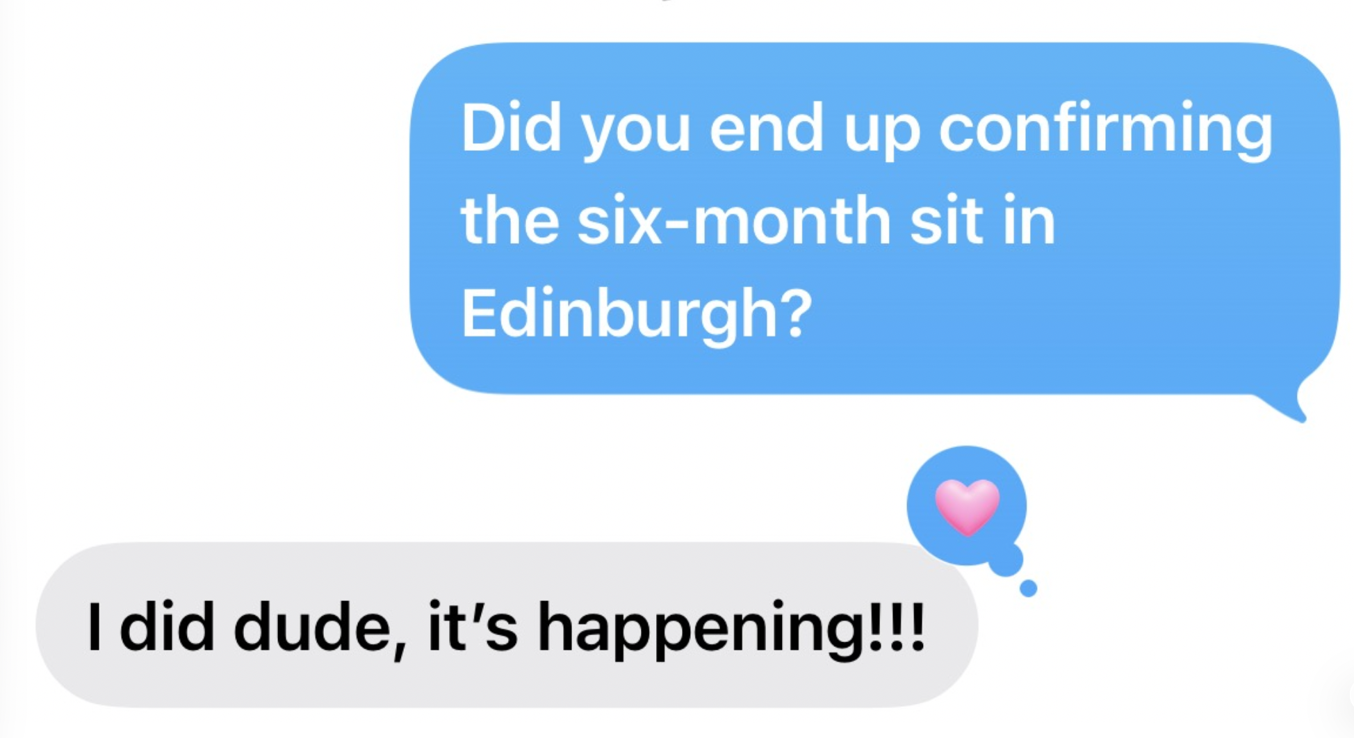 A screenshot of a text message conversation where someone asks, "Did you end up confirming the six-month sit in Edinburgh?" and receives a reply, "I did dude, it's happening!!!" with a pink heart emoji.