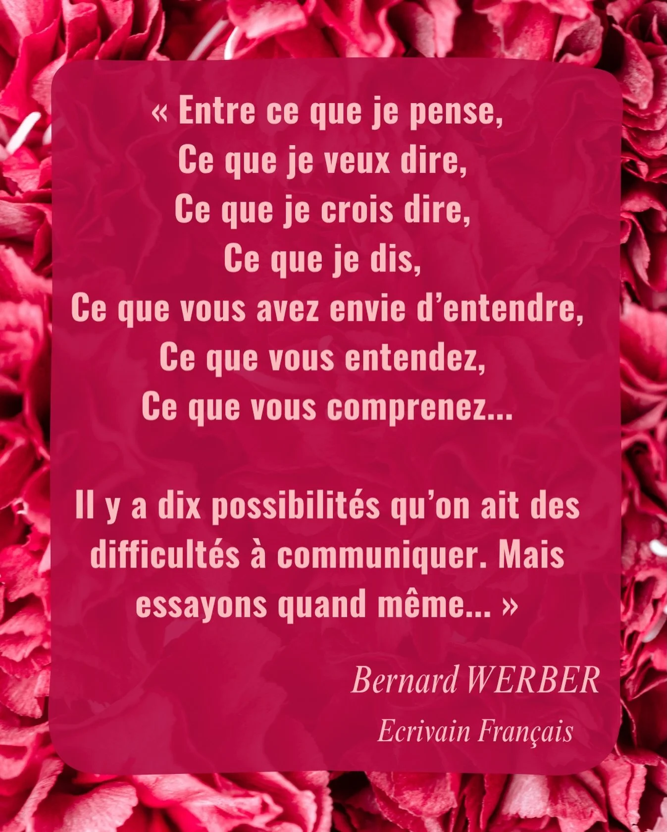 &laquo; Entre ce que je pense,
Ce que je veux dire, 
Ce que je crois dire, 
Ce que je dis, 
Ce que vous avez envie d&rsquo;entendre,
Ce que vous entendez, 
Ce que vous comprenez...

Il y a dix possibilit&eacute;s qu&rsquo;on ait des difficult&eacute;