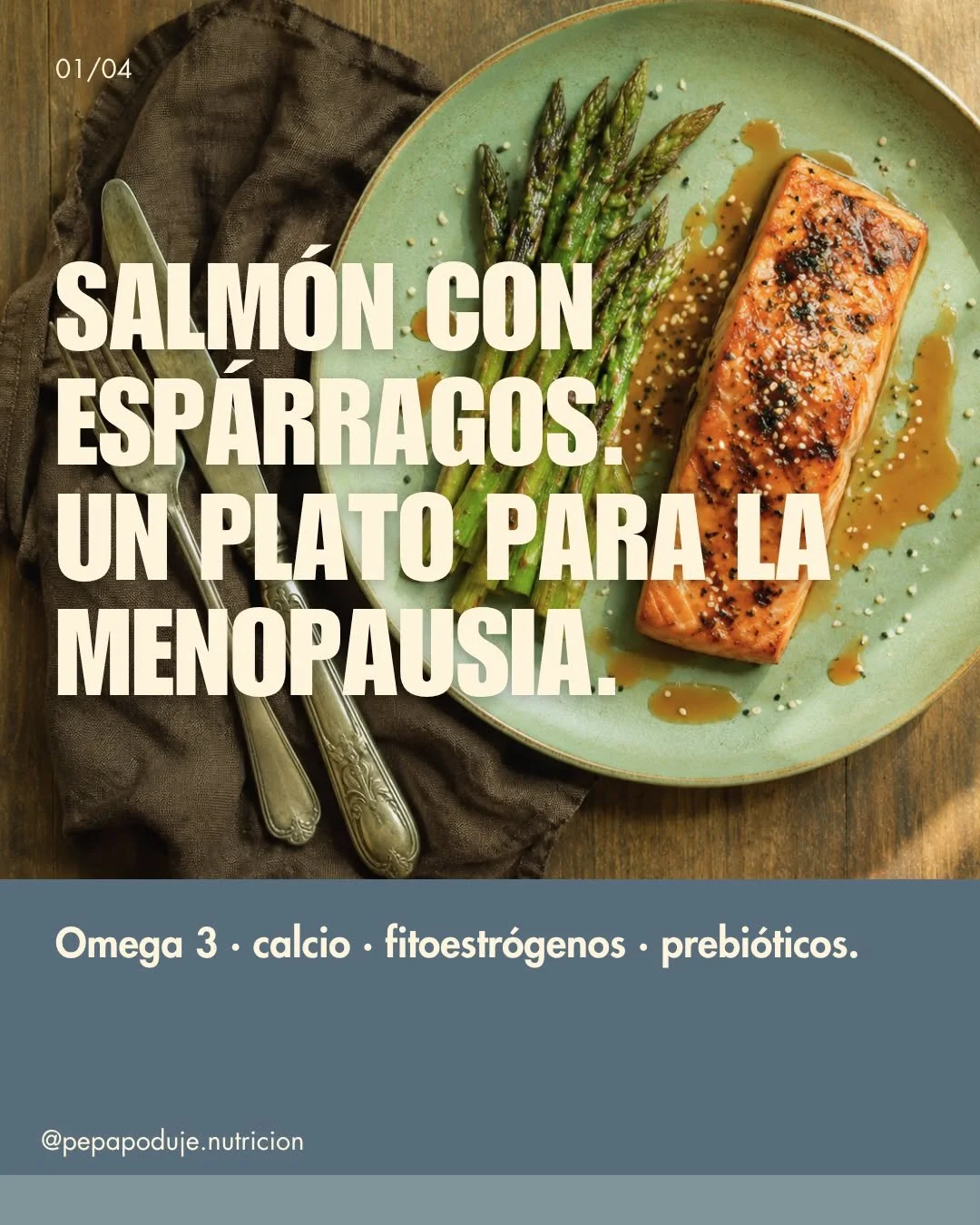 Hoy  un plato que re&uacute;ne los nutrientes m&aacute;s relevantes para esta etapa.

Salm&oacute;n  con esp&aacute;rragos, s&eacute;samo y aderezo de miso. El salm&oacute;n aporta omega 3 y prote&iacute;na completa. Los esp&aacute;rragos son fuente 