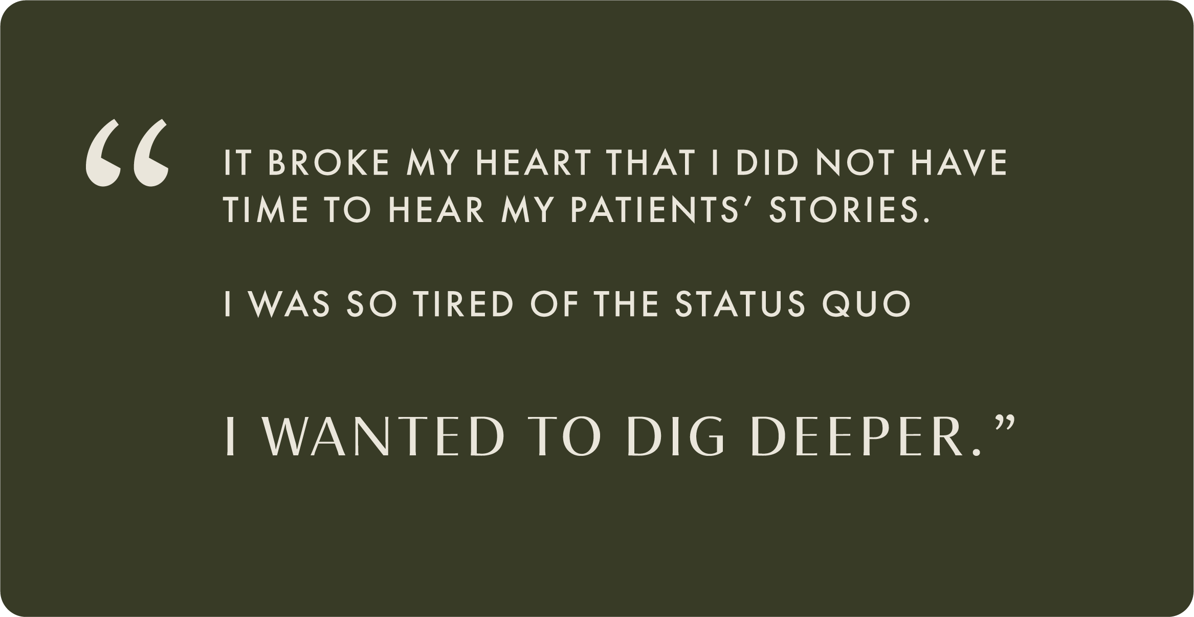 A quote on a dark green background that reads: 'It broke my heart that I did not have time to hear my patients' stories. I was so tired of the status quo. I wanted to dig deeper.'