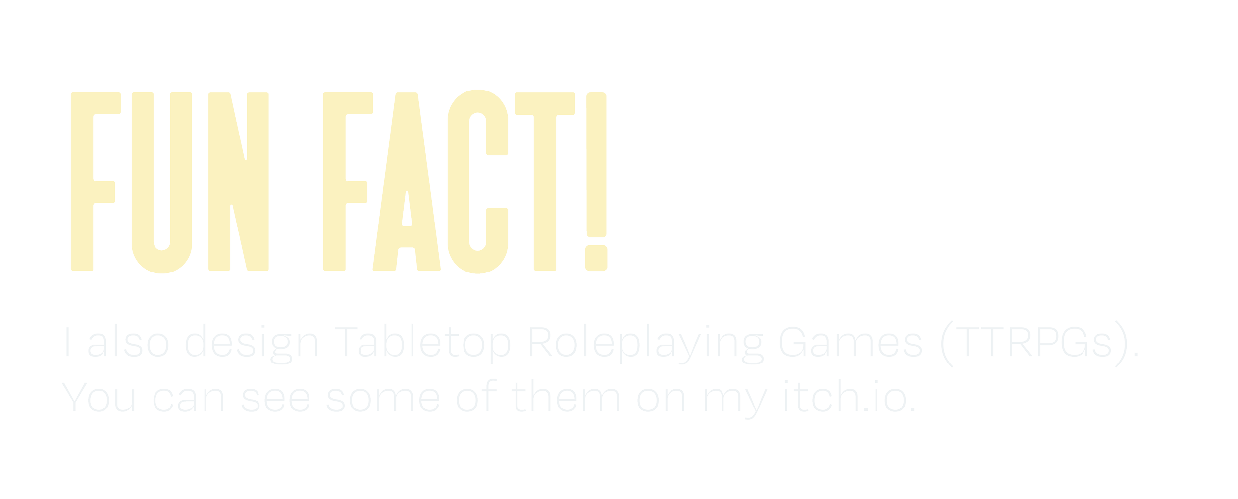 Fun Fact! I also design Tabletop Roleplaying Games (TTRPGs). You can see some of them on my itch.io