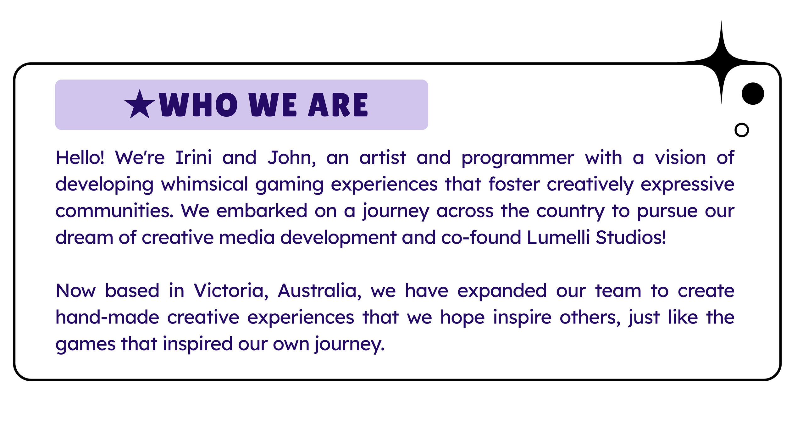 Lumelli studios is a games and software development studio co-founded by irini and John. Lumelli Studios has a vision of creating whimsical gaming experiences that foster communities of creative expression. They are based in Victoria, Australia.