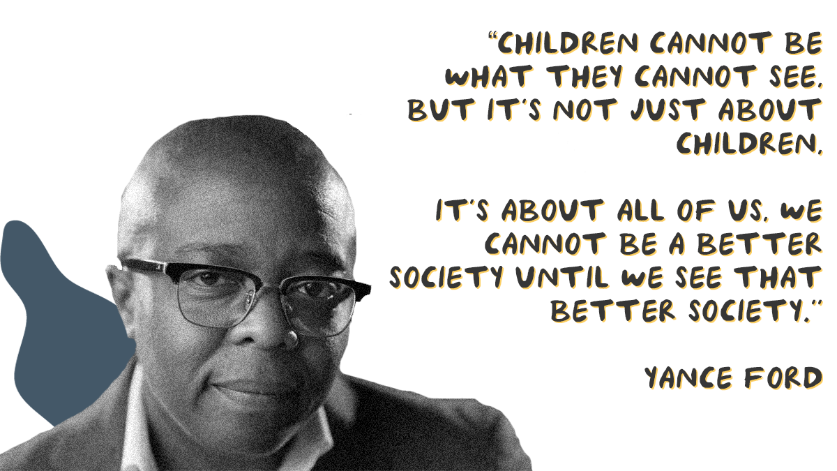 “Children cannot be what they cannot see. But it’s not just about children. It’s about all of us. We cannot be a better society until we see that better society” - Yance Ford