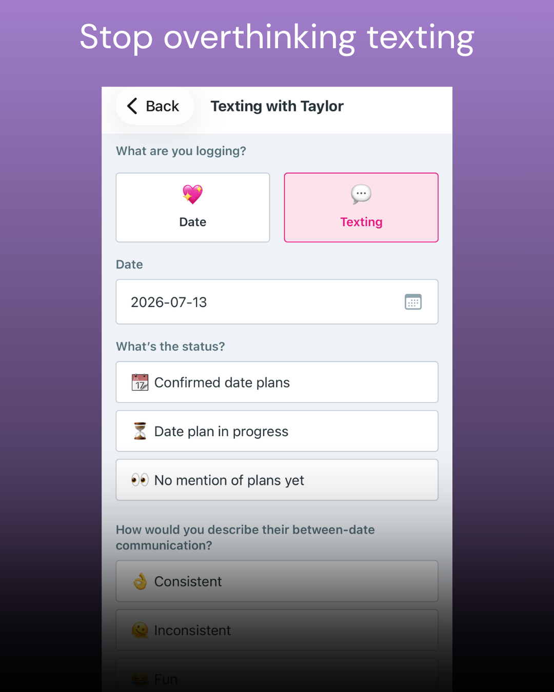 Screenshot of a mobile app with a purple background, displaying a section titled 'Stop overthinking texting.' The app allows users to log their messaging status, with options for date, message type, and current status. The selected options include a date of July 13, 2026, and status of 'Confirmed date plans.' The app also asks about the nature of between-date communication, with options like 'Consistent' and 'Inconsistent.'