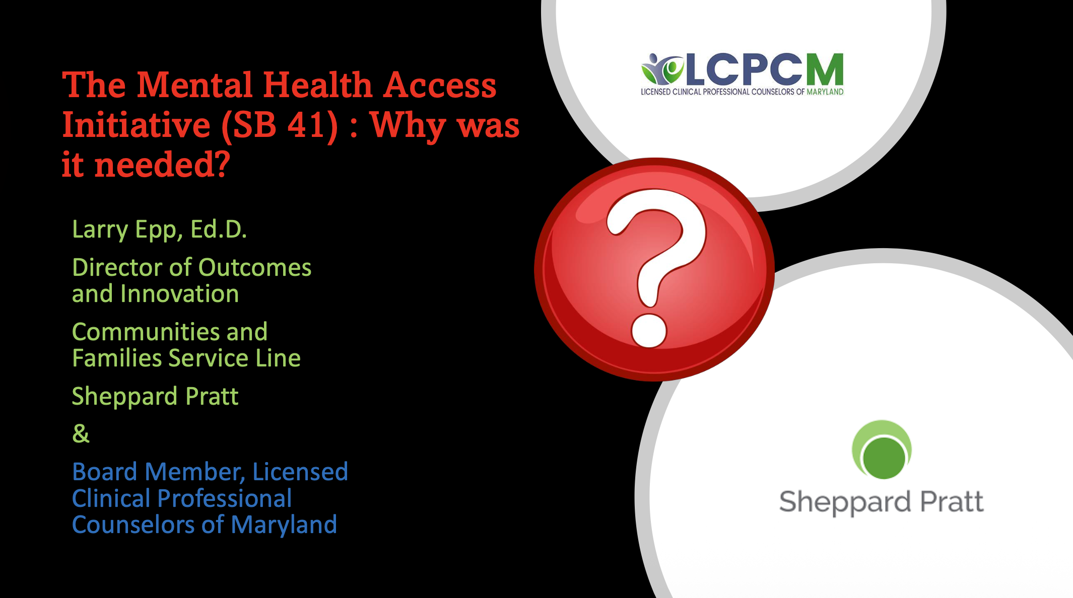 The Mental Health Access Initiative (SB 41) : Why was it needed?
Larry Epp, Ed.D.
Director of Outcomes and Innovation Communities and Families Service Line Sheppard Pratt
&
Board Member, Licensed Clinical Professional Counselors of Maryland