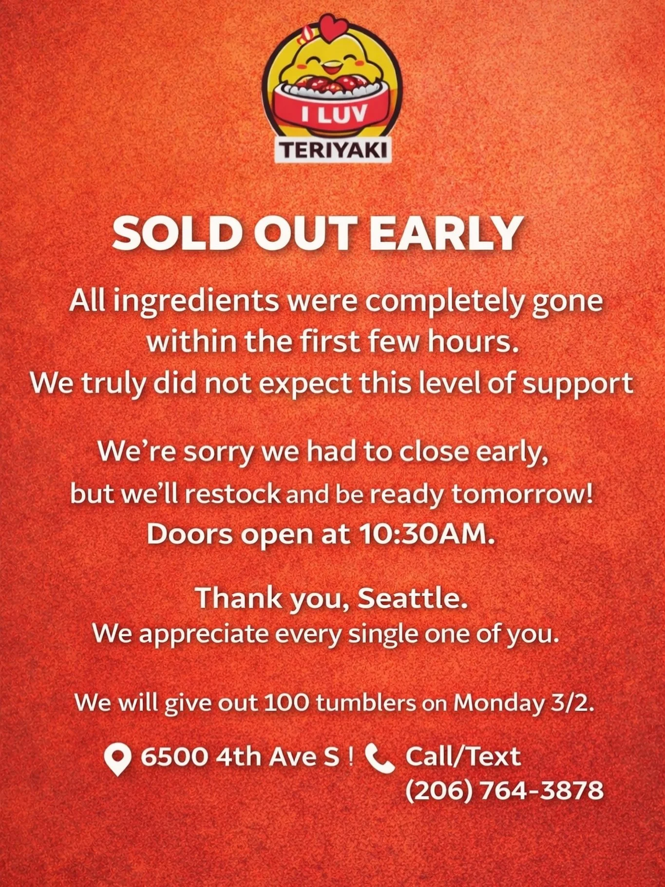 We&rsquo;ll be fully stocked and ready tomorrow.
Doors open at 10:30AM.

Thank you, Seattle. We appreciate every single one of you. 

📍 6500 4th Ave S
📞 Call/Text (206) 764-3878.  #ILuvTeriyaki
#SeattleEats
#community 
#GeorgetownSeattle #positivit