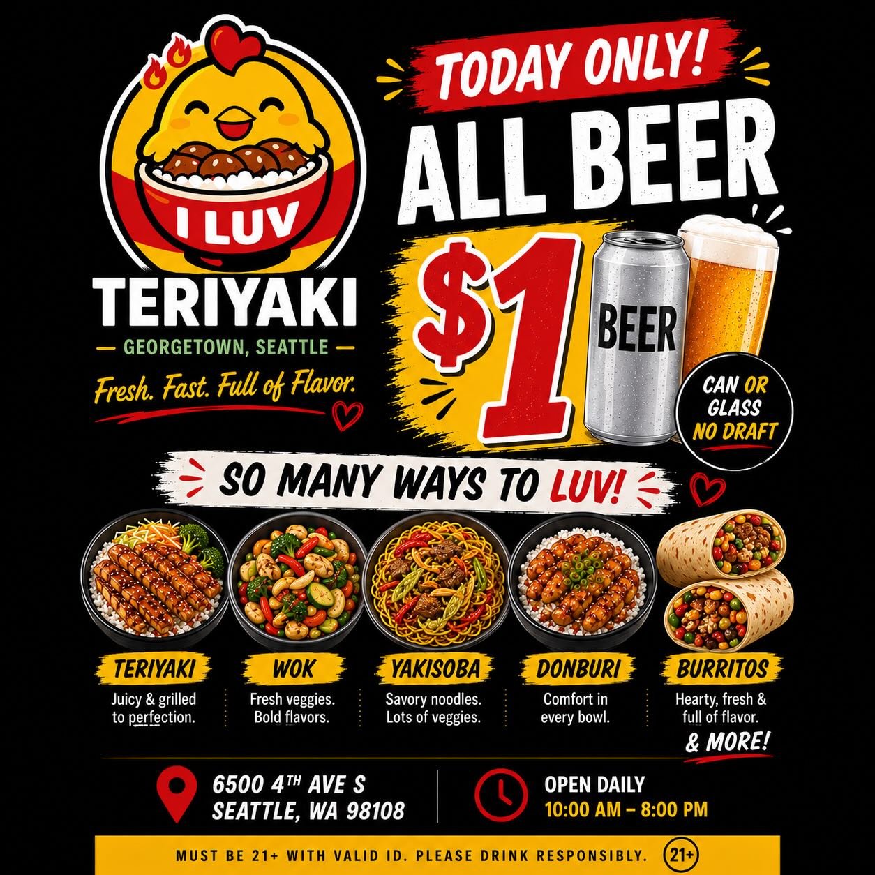 🍺 TODAY &mdash; ALL BEER JUST $1! 🍺

Looking for a great meal and an ice-cold beer?

Stop by I Luv Teriyaki and enjoy:

🍺 All canned &amp; bottled beer only $1 today!
(No draft beer available)

📍 6500 4th Ave S, Seattle, WA 98108
⏰ Open Daily: 10