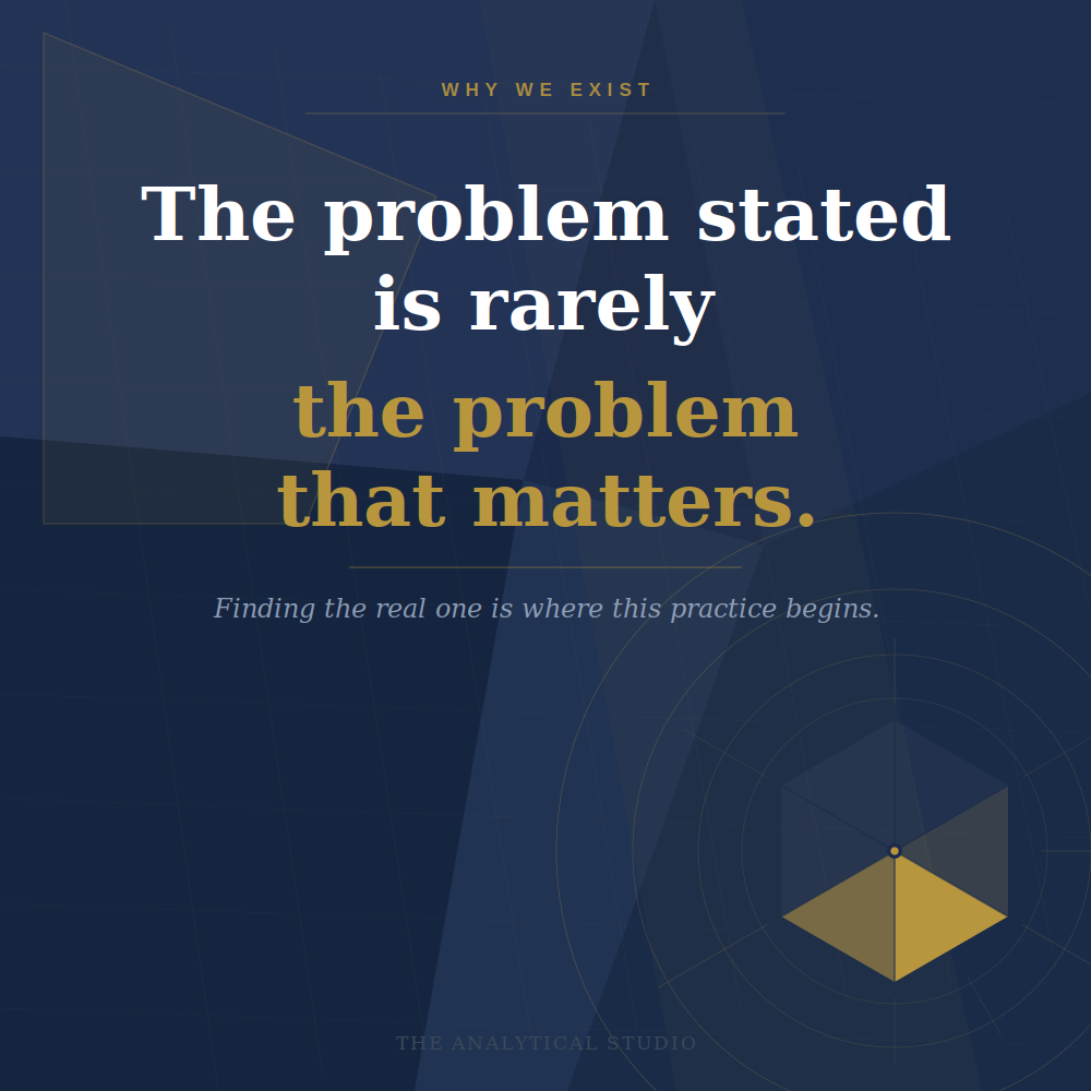 A dark blue background with geometric patterns and a tiny pyramidal shape in the lower right corner. The text reads, "Why we exist: The problem stated is rarely the problem that matters. Finding the real one is where this practice begins. The Analytical Studio."