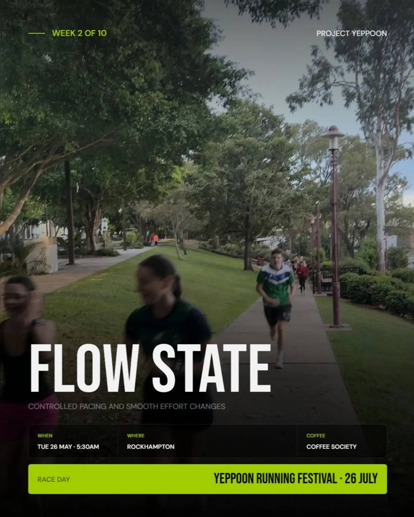 WEEK 2 - FLOW STATE: Project Yeppoon. 

Controlled pacing. Smooth effort changes.
Learning how to settle in, surge, recover and stay composed.

This week is about rhythm, not just speed.
Finding gears. Holding form. Running relaxed under pressure.

B